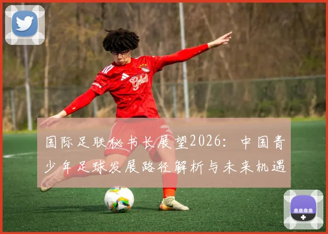国际足联秘书长展望2026:中国青少年足球发展路径解析与未来机遇全攻略