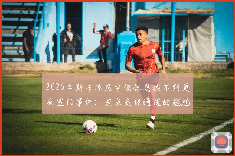 2026年斯卡洛尼中场休息找不到更衣室门事件：差点走错通道的尴尬瞬间解析与球场设计冷知识