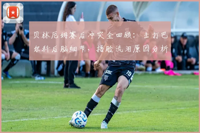 贝林厄姆赛后冲突全回顾：击打巴尔科后脑细节，捂脸流泪原因分析及赛后各方反应汇总