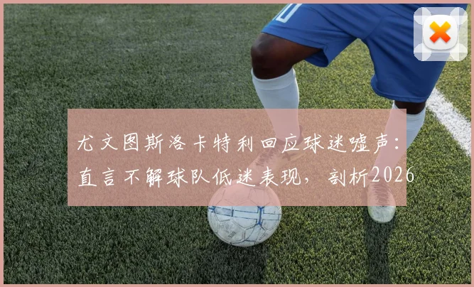 尤文图斯洛卡特利回应球迷嘘声：直言不解球队低迷表现，剖析2026赛季现状与困境