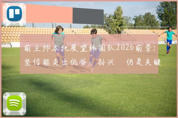 前主帅本托展望韩国队2026前景：坚信能走出低谷，孙兴慜仍是关键领袖与贡献者