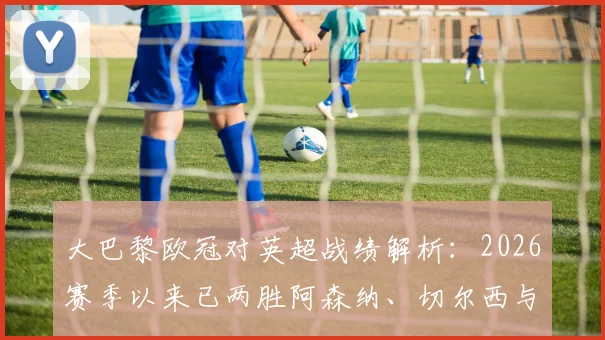 大巴黎欧冠对英超战绩解析：2026赛季以来已两胜阿森纳、切尔西与利物浦，揭秘其对阵英超三强的取胜关键