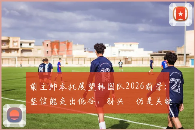前主帅本托展望韩国队2026前景：坚信能走出低谷，孙兴慜仍是关键领袖与贡献者