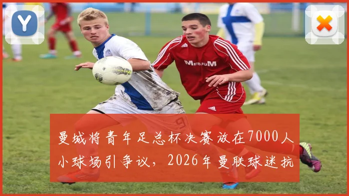 曼城将青年足总杯决赛放在7000人小球场引争议,2026年曼联球迷抗议声浪背后的球迷文化与场地争夺战
