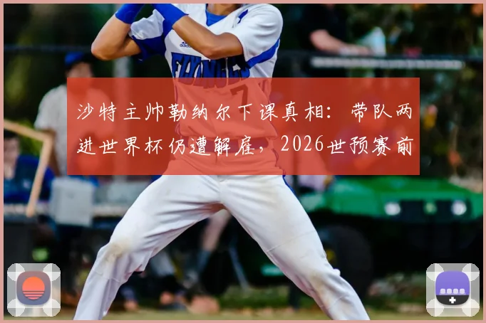 沙特主帅勒纳尔下课真相:带队两进世界杯仍遭解雇,2026世预赛前景如何?