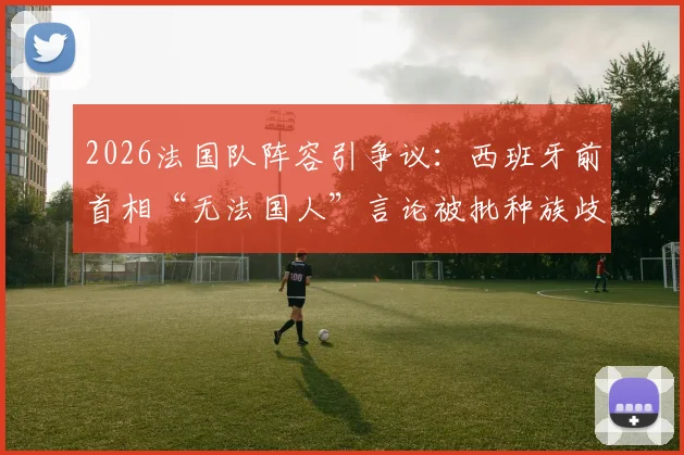 2026法国队阵容引争议：西班牙前首相“无法国人”言论被批种族歧视，球员与国际足联如何回应？