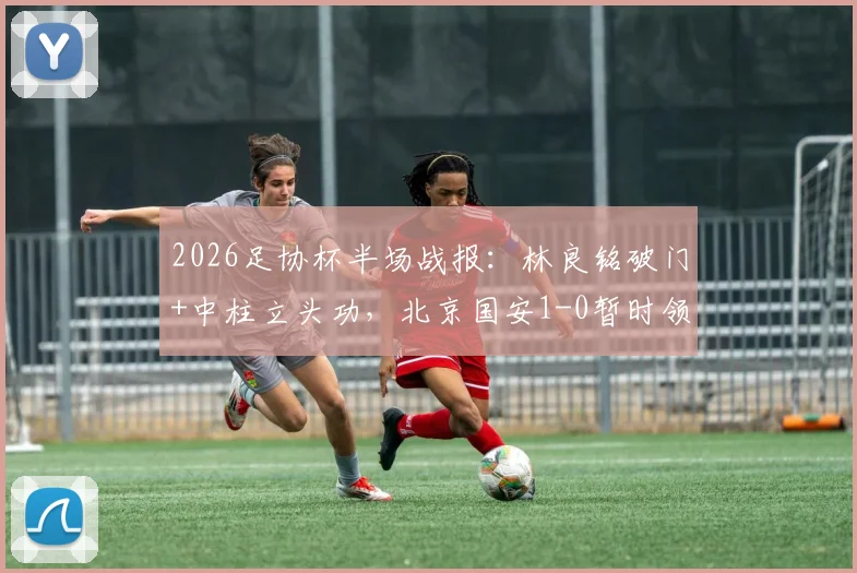 2026足协杯半场战报:林良铭破门+中柱立头功,北京国安1-0暂时领先广州豹