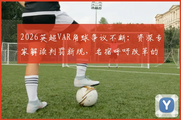 2026英超VAR角球争议不断:资深专家解读判罚新规,名宿呼吁改革的具体方案与球迷热议焦点