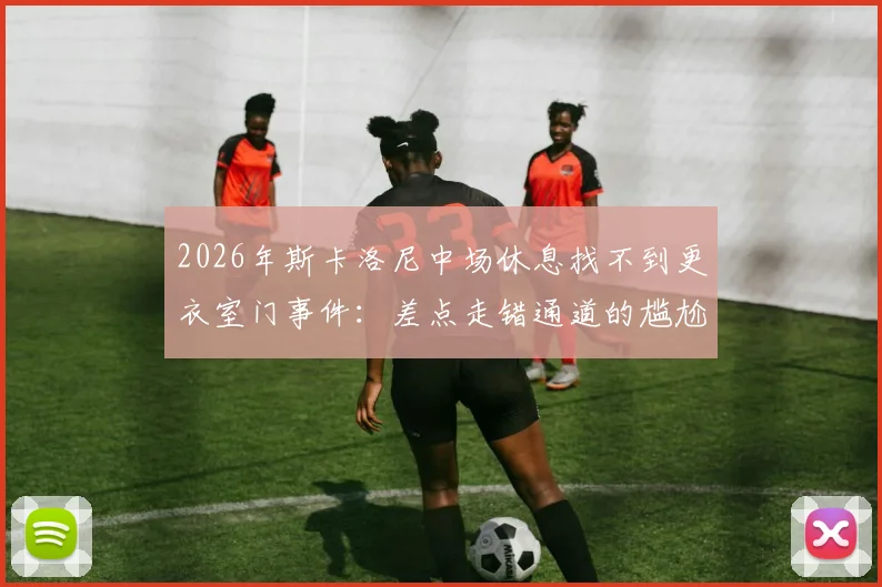 2026年斯卡洛尼中场休息找不到更衣室门事件:差点走错通道的尴尬瞬间解析与球场设计冷知识