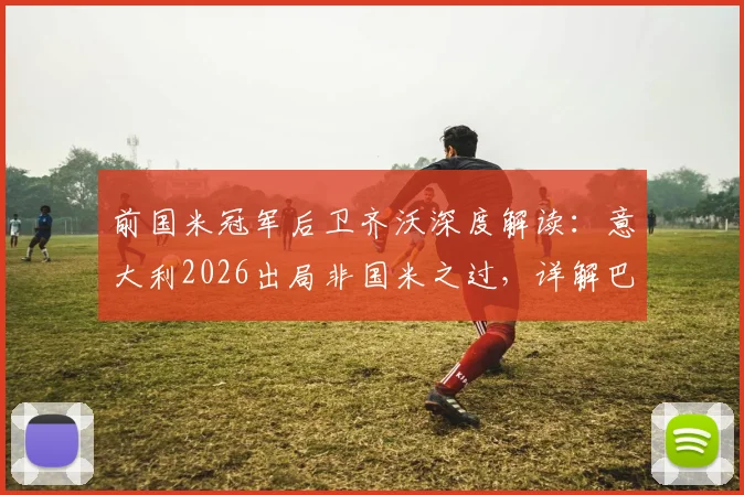 前国米冠军后卫齐沃深度解读：意大利2026出局非国米之过，详解巴斯托尼如何从挫折中崛起