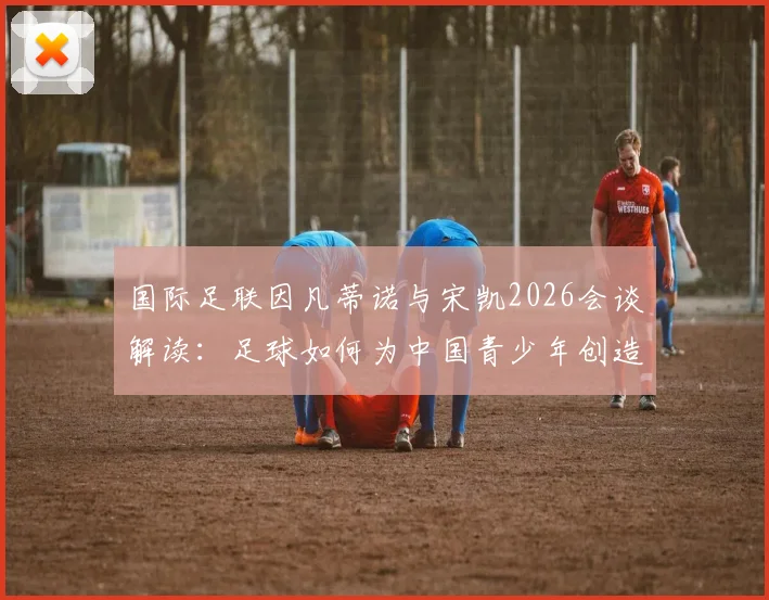 国际足联因凡蒂诺与宋凯2026会谈解读:足球如何为中国青少年创造发展机遇与激励