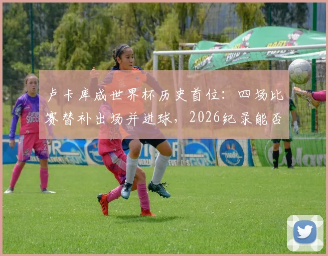 卢卡库成世界杯历史首位：四场比赛替补出场并进球，2026纪录能否延续？