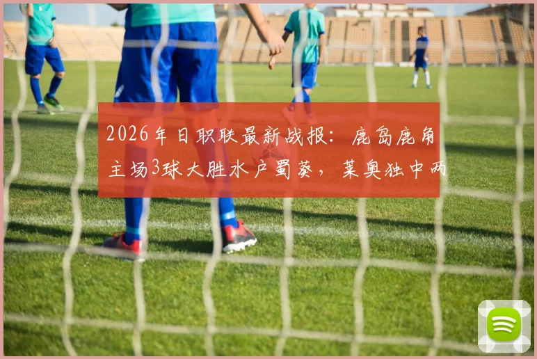 2026年日职联最新战报：鹿岛鹿角主场3球大胜水户蜀葵，莱奥独中两元展现神勇状态