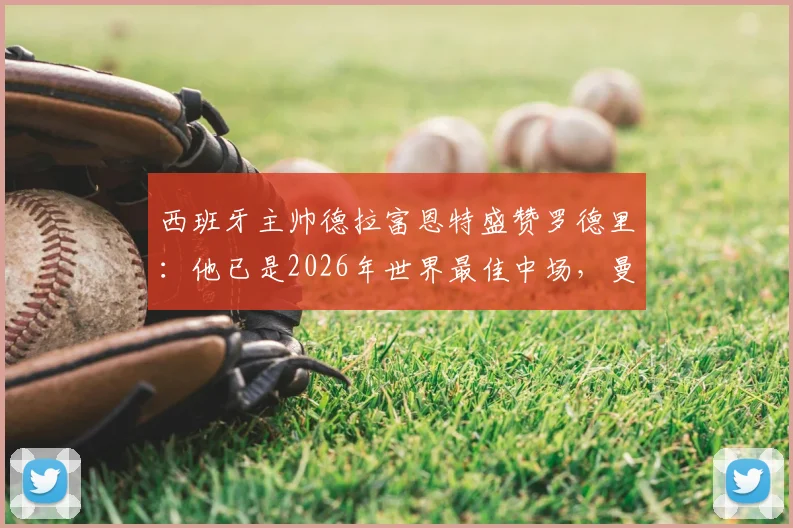 西班牙主帅德拉富恩特盛赞罗德里:他已是2026年世界最佳中场,曼城核心价值仍被低估