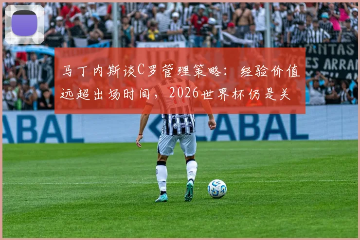 马丁内斯谈C罗管理策略：经验价值远超出场时间，2026世界杯仍是关键人物