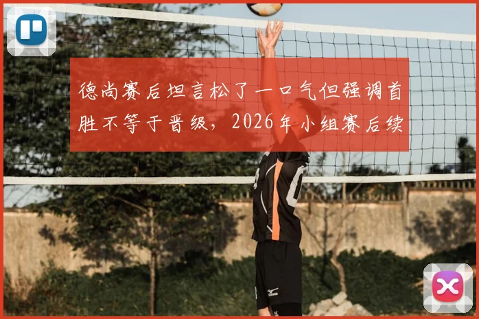 德尚赛后坦言松了一口气但强调首胜不等于晋级,2026年小组赛后续战局分析及球队晋级关键解读