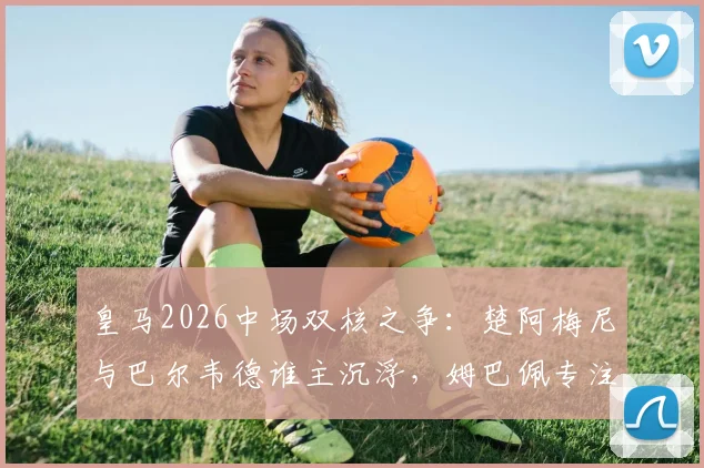 皇马2026中场双核之争：楚阿梅尼与巴尔韦德谁主沉浮，姆巴佩专注破门定胜局