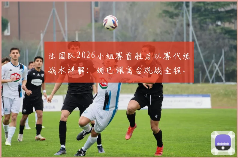 法国队2026小组赛首胜后以赛代练战术详解：姆巴佩高台观战全程，解析卫冕冠军备战新策略